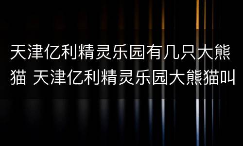 天津亿利精灵乐园有几只大熊猫 天津亿利精灵乐园大熊猫叫什么名字