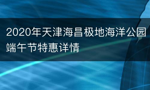 2020年天津海昌极地海洋公园端午节特惠详情