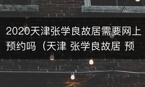 2020天津张学良故居需要网上预约吗（天津 张学良故居 预约）