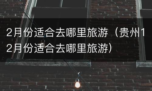 2月份适合去哪里旅游（贵州12月份适合去哪里旅游）