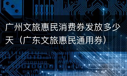 广州文旅惠民消费券发放多少天（广东文旅惠民通用券）