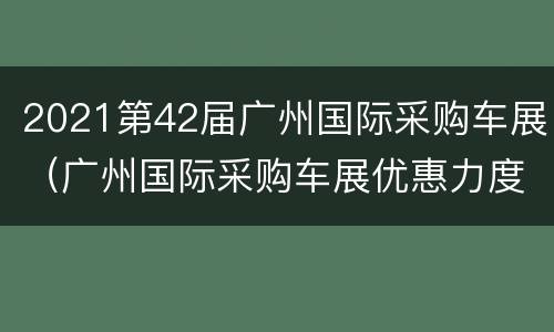 2021第42届广州国际采购车展（广州国际采购车展优惠力度）