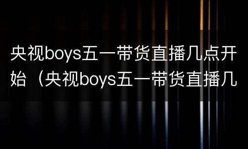 央视boys五一带货直播几点开始（央视boys五一带货直播几点开始播）
