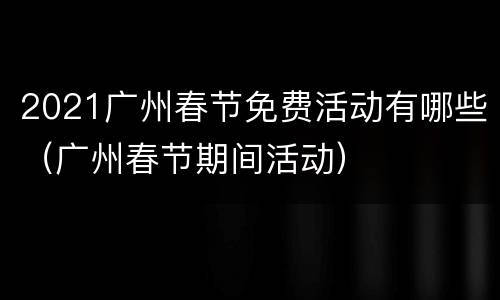 2021广州春节免费活动有哪些（广州春节期间活动）
