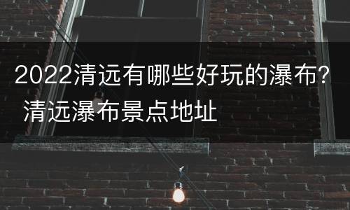 2022清远有哪些好玩的瀑布？ 清远瀑布景点地址