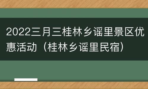2022三月三桂林乡谣里景区优惠活动（桂林乡谣里民宿）