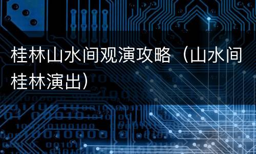 桂林山水间观演攻略（山水间桂林演出）