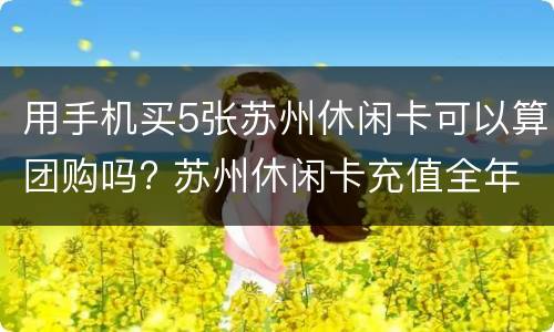 用手机买5张苏州休闲卡可以算团购吗? 苏州休闲卡充值全年都可以吗