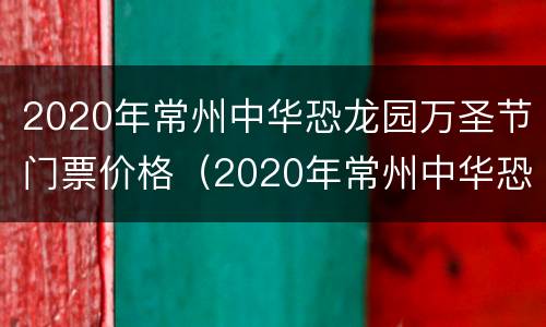 2020年常州中华恐龙园万圣节门票价格（2020年常州中华恐龙园万圣节门票价格是多少）