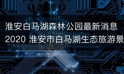 淮安白马湖森林公园最新消息2020 淮安市白马湖生态旅游景区(森林公园