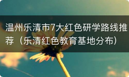 温州乐清市7大红色研学路线推荐（乐清红色教育基地分布）