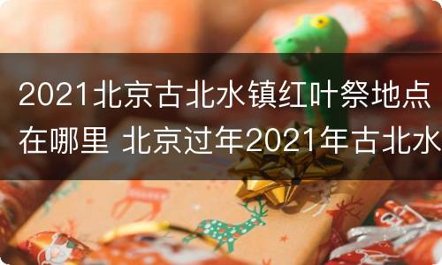 2021北京古北水镇红叶祭地点在哪里 北京过年2021年古北水镇活动