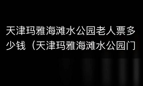 天津玛雅海滩水公园老人票多少钱（天津玛雅海滩水公园门票多少钱一张）