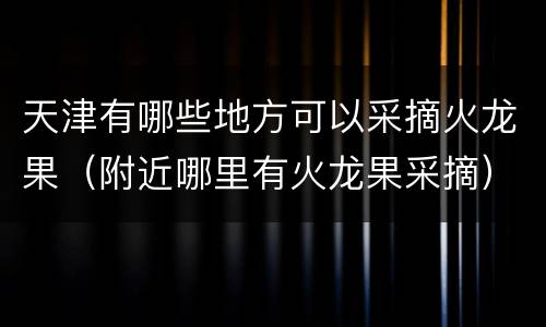 天津有哪些地方可以采摘火龙果（附近哪里有火龙果采摘）