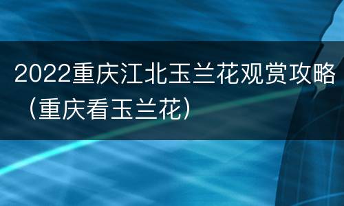 2022重庆江北玉兰花观赏攻略（重庆看玉兰花）