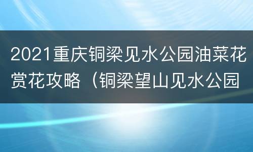 2021重庆铜梁见水公园油菜花赏花攻略（铜梁望山见水公园）