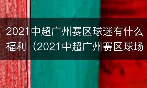 2021中超广州赛区球迷有什么福利（2021中超广州赛区球场）