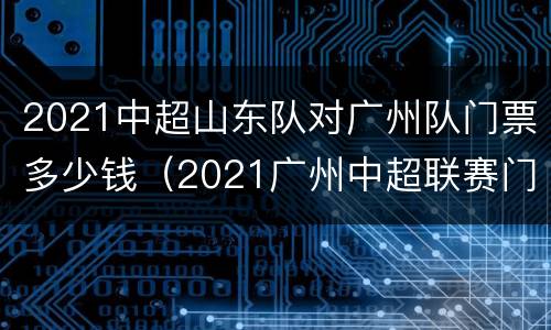 2021中超山东队对广州队门票多少钱（2021广州中超联赛门票）