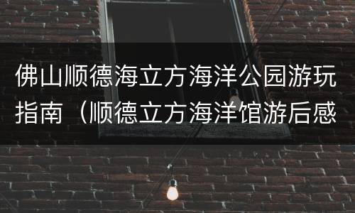 佛山顺德海立方海洋公园游玩指南（顺德立方海洋馆游后感）