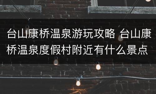 台山康桥温泉游玩攻略 台山康桥温泉度假村附近有什么景点