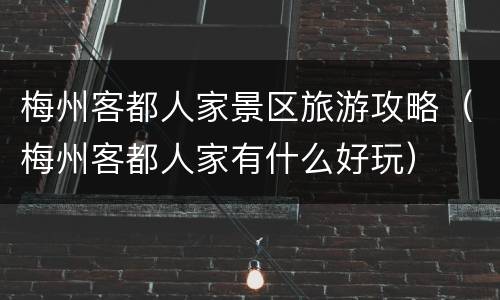梅州客都人家景区旅游攻略（梅州客都人家有什么好玩）