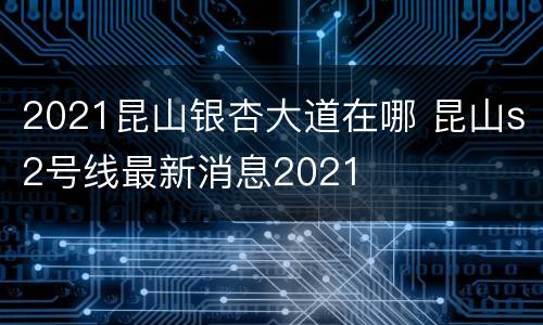 2021昆山银杏大道在哪 昆山s2号线最新消息2021
