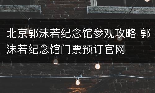 北京郭沫若纪念馆参观攻略 郭沫若纪念馆门票预订官网