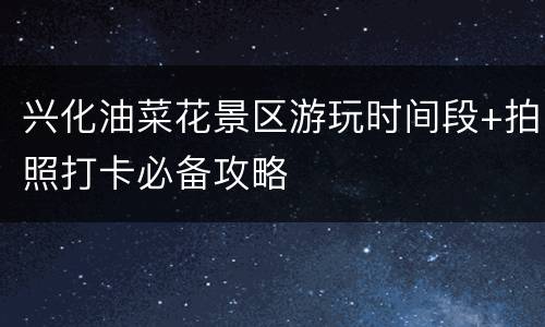 兴化油菜花景区游玩时间段+拍照打卡必备攻略