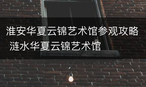 淮安华夏云锦艺术馆参观攻略 涟水华夏云锦艺术馆