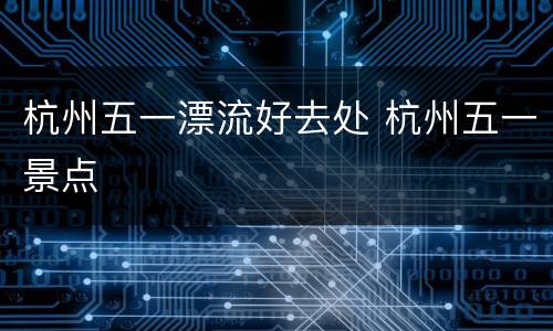 杭州五一漂流好去处 杭州五一景点