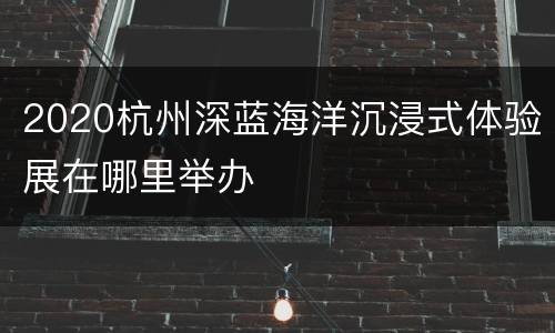 2020杭州深蓝海洋沉浸式体验展在哪里举办