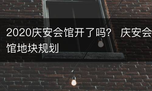 2020庆安会馆开了吗？ 庆安会馆地块规划