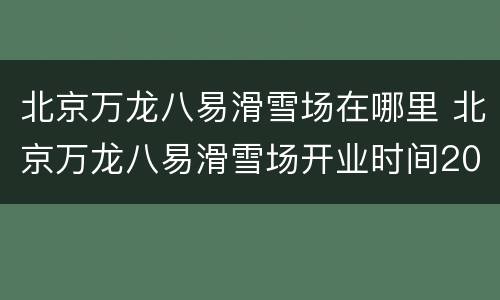 北京万龙八易滑雪场在哪里 北京万龙八易滑雪场开业时间2020