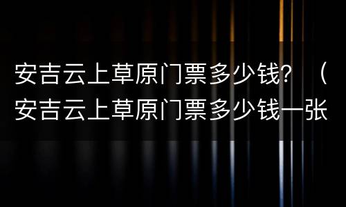 安吉云上草原门票多少钱？（安吉云上草原门票多少钱一张）
