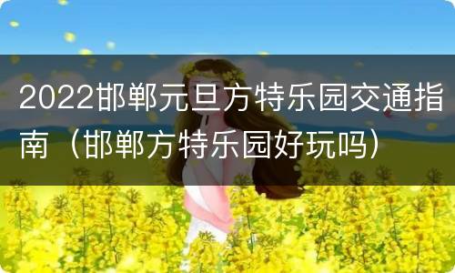 2022邯郸元旦方特乐园交通指南（邯郸方特乐园好玩吗）