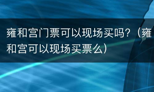 雍和宫门票可以现场买吗?（雍和宫可以现场买票么）