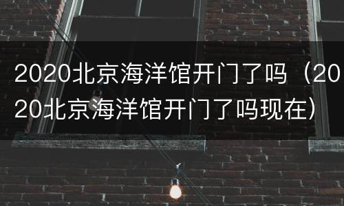2020北京海洋馆开门了吗（2020北京海洋馆开门了吗现在）