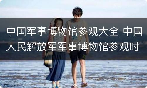 中国军事博物馆参观大全 中国人民解放军军事博物馆参观时间