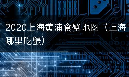 2020上海黄浦食蟹地图（上海哪里吃蟹）