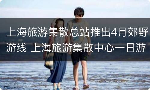 上海旅游集散总站推出4月郊野游线 上海旅游集散中心一日游线路