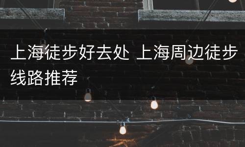 上海徒步好去处 上海周边徒步线路推荐
