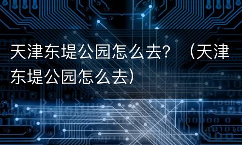 天津东堤公园怎么去？（天津东堤公园怎么去）