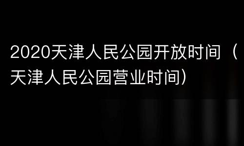 2020天津人民公园开放时间（天津人民公园营业时间）