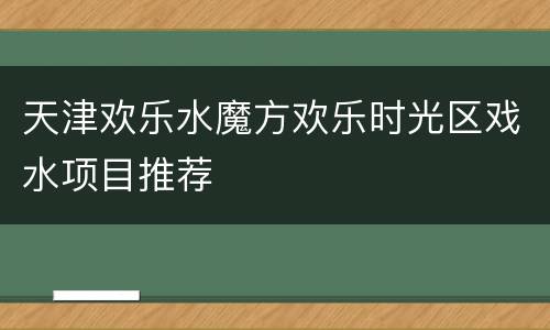 天津欢乐水魔方欢乐时光区戏水项目推荐