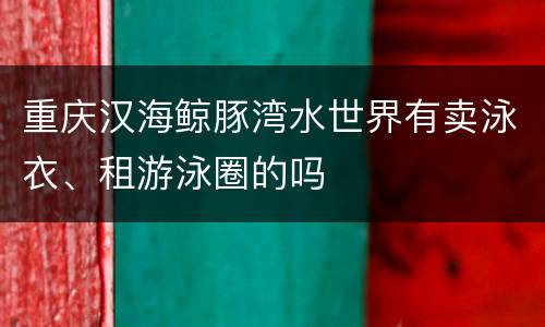 重庆汉海鲸豚湾水世界有卖泳衣、租游泳圈的吗