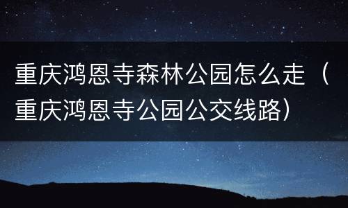 重庆鸿恩寺森林公园怎么走（重庆鸿恩寺公园公交线路）