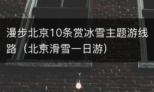 漫步北京10条赏冰雪主题游线路（北京滑雪一日游）