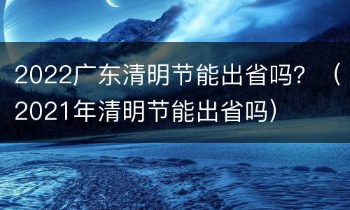 2022广东清明节能出省吗？（2021年清明节能出省吗）