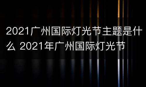 2021广州国际灯光节主题是什么 2021年广州国际灯光节