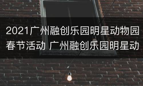 2021广州融创乐园明星动物园春节活动 广州融创乐园明星动物园票价